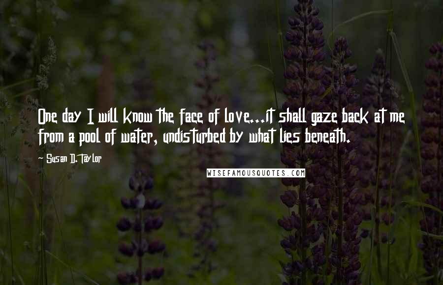 Susan D. Taylor Quotes: One day I will know the face of love...it shall gaze back at me from a pool of water, undisturbed by what lies beneath.