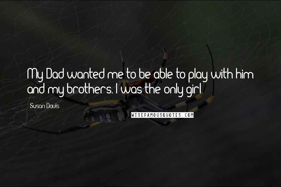 Susan Davis Quotes: My Dad wanted me to be able to play with him and my brothers. I was the only girl!