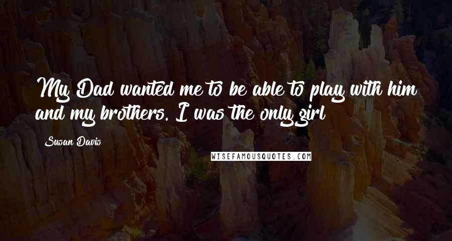 Susan Davis Quotes: My Dad wanted me to be able to play with him and my brothers. I was the only girl!
