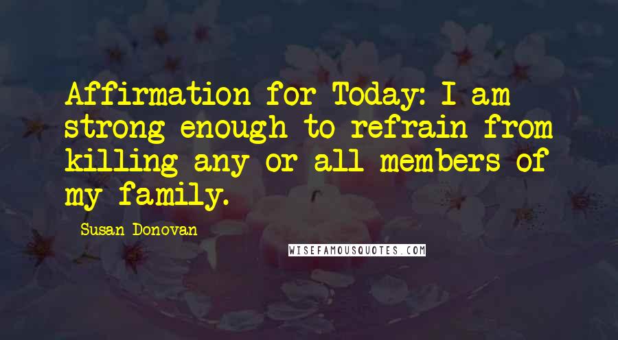 Susan Donovan Quotes: Affirmation for Today: I am strong enough to refrain from killing any or all members of my family.