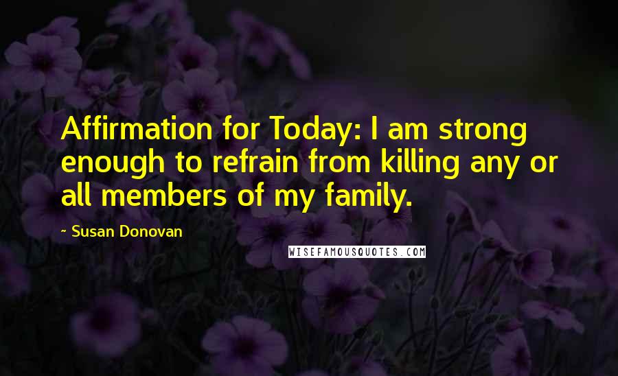 Susan Donovan Quotes: Affirmation for Today: I am strong enough to refrain from killing any or all members of my family.