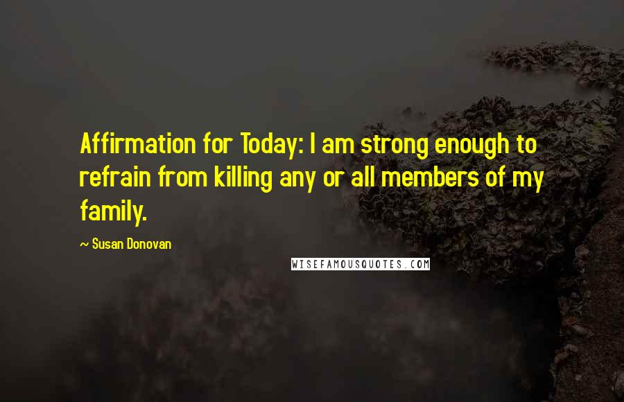 Susan Donovan Quotes: Affirmation for Today: I am strong enough to refrain from killing any or all members of my family.