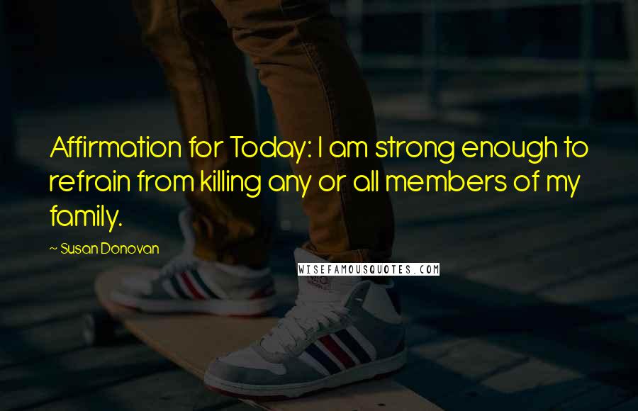 Susan Donovan Quotes: Affirmation for Today: I am strong enough to refrain from killing any or all members of my family.