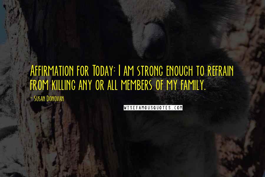 Susan Donovan Quotes: Affirmation for Today: I am strong enough to refrain from killing any or all members of my family.