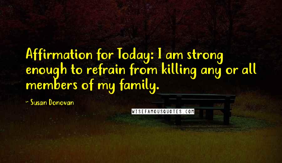 Susan Donovan Quotes: Affirmation for Today: I am strong enough to refrain from killing any or all members of my family.