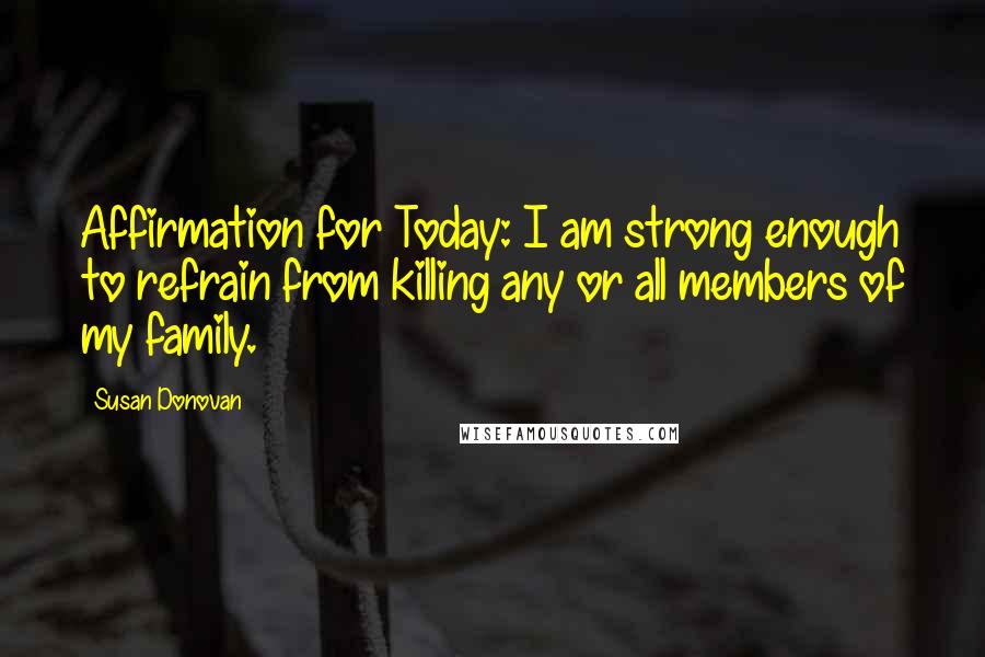 Susan Donovan Quotes: Affirmation for Today: I am strong enough to refrain from killing any or all members of my family.