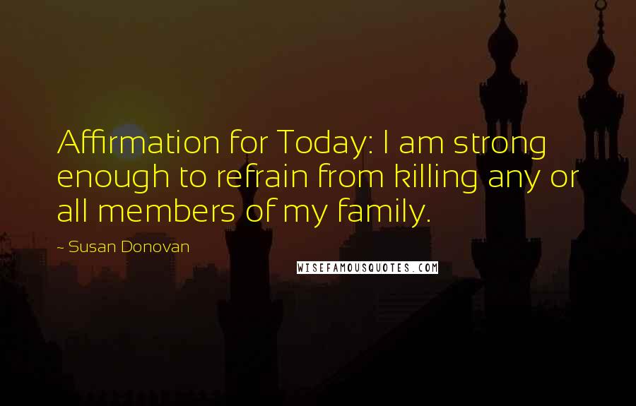 Susan Donovan Quotes: Affirmation for Today: I am strong enough to refrain from killing any or all members of my family.