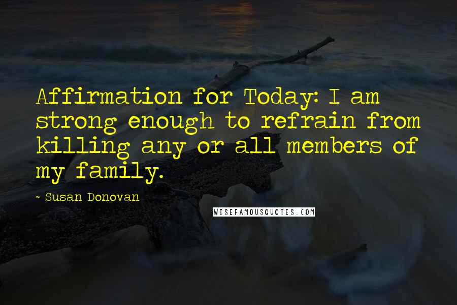 Susan Donovan Quotes: Affirmation for Today: I am strong enough to refrain from killing any or all members of my family.