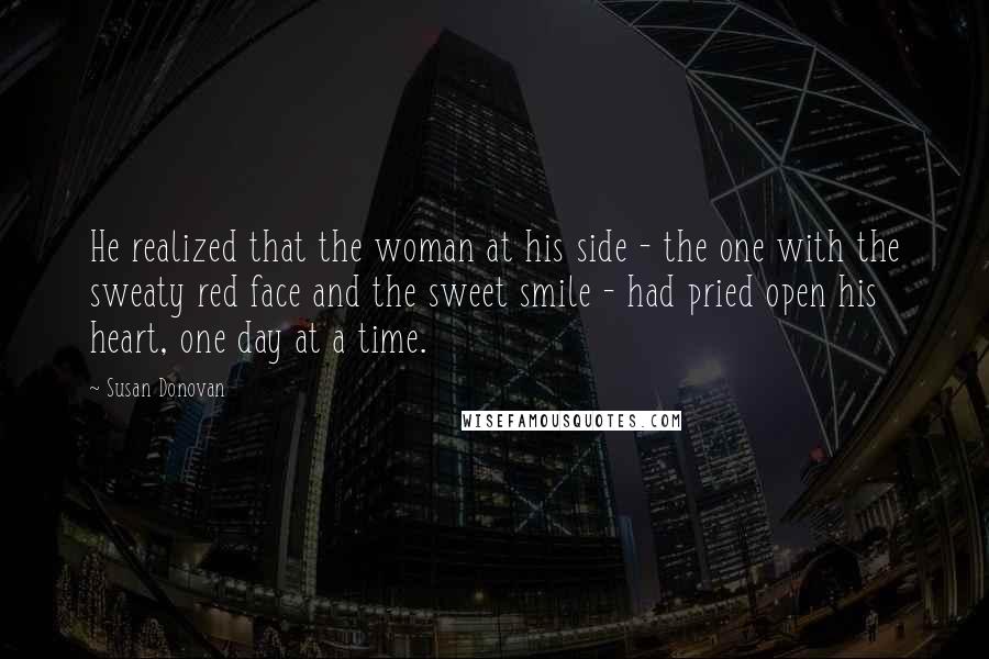 Susan Donovan Quotes: He realized that the woman at his side - the one with the sweaty red face and the sweet smile - had pried open his heart, one day at a time.