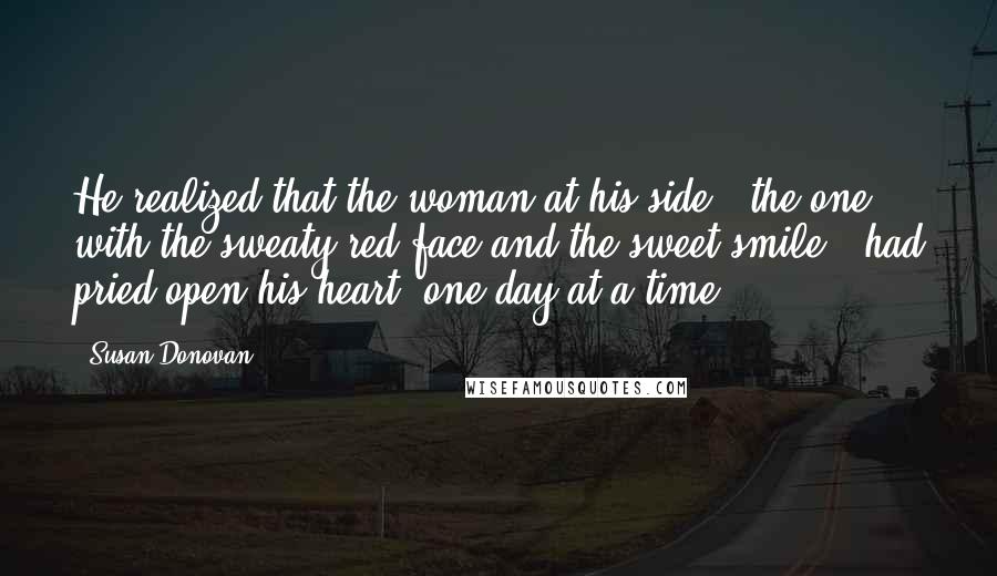 Susan Donovan Quotes: He realized that the woman at his side - the one with the sweaty red face and the sweet smile - had pried open his heart, one day at a time.