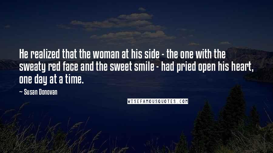 Susan Donovan Quotes: He realized that the woman at his side - the one with the sweaty red face and the sweet smile - had pried open his heart, one day at a time.