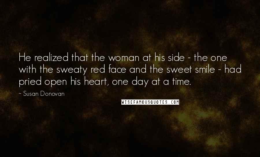 Susan Donovan Quotes: He realized that the woman at his side - the one with the sweaty red face and the sweet smile - had pried open his heart, one day at a time.