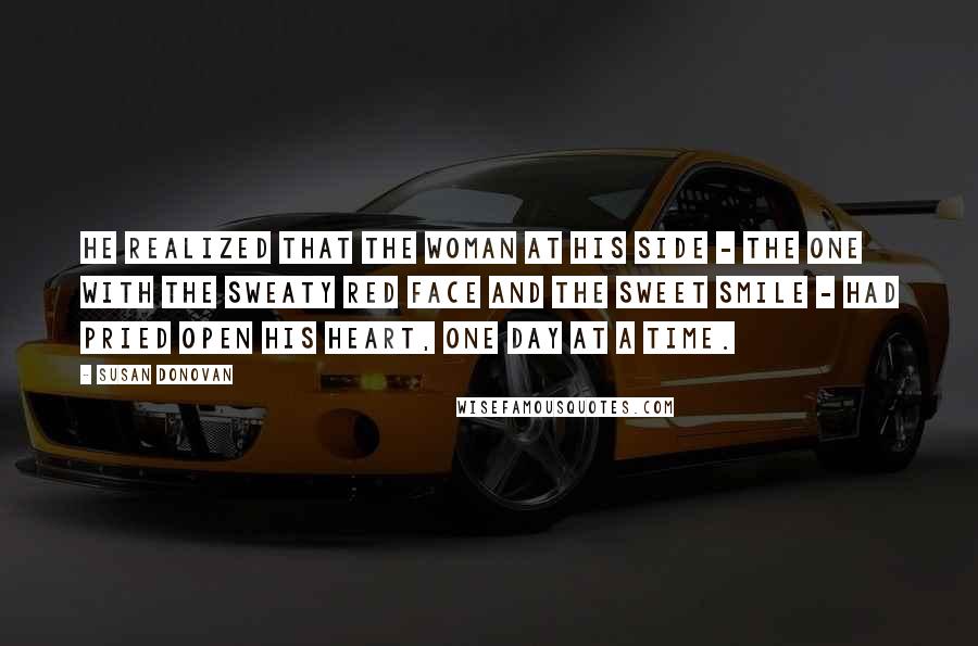 Susan Donovan Quotes: He realized that the woman at his side - the one with the sweaty red face and the sweet smile - had pried open his heart, one day at a time.