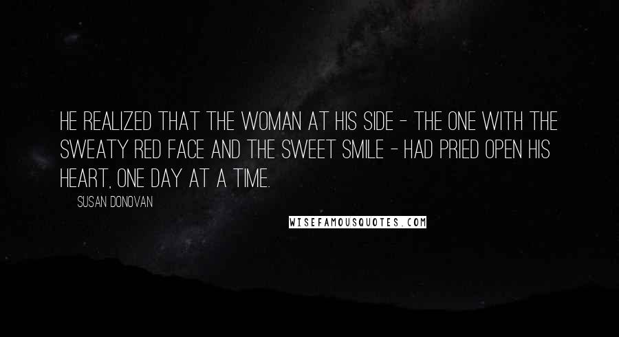 Susan Donovan Quotes: He realized that the woman at his side - the one with the sweaty red face and the sweet smile - had pried open his heart, one day at a time.