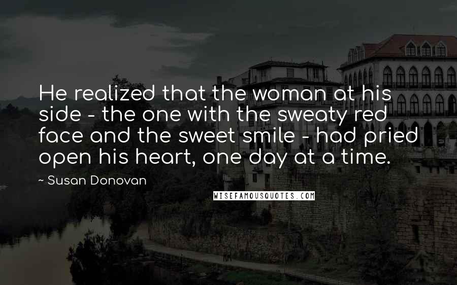 Susan Donovan Quotes: He realized that the woman at his side - the one with the sweaty red face and the sweet smile - had pried open his heart, one day at a time.