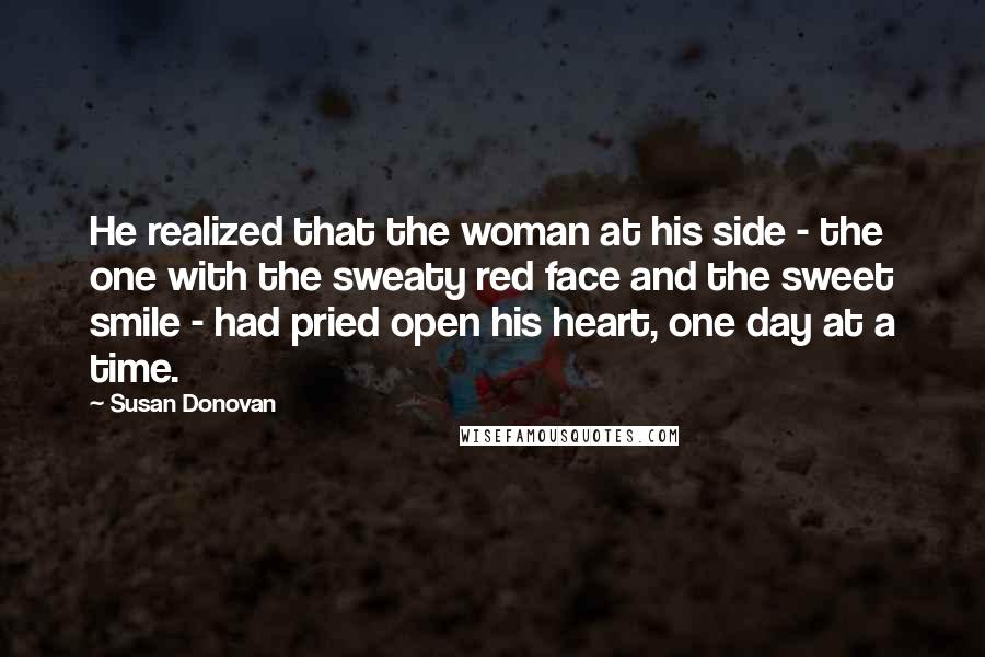 Susan Donovan Quotes: He realized that the woman at his side - the one with the sweaty red face and the sweet smile - had pried open his heart, one day at a time.