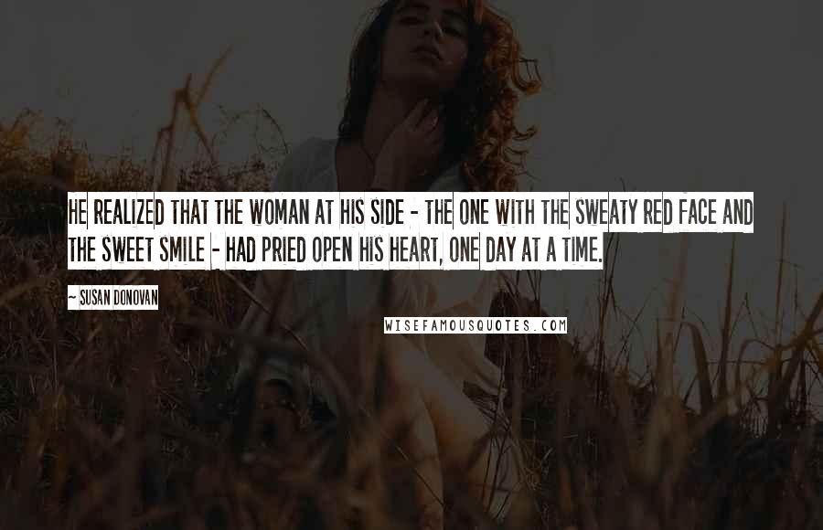 Susan Donovan Quotes: He realized that the woman at his side - the one with the sweaty red face and the sweet smile - had pried open his heart, one day at a time.