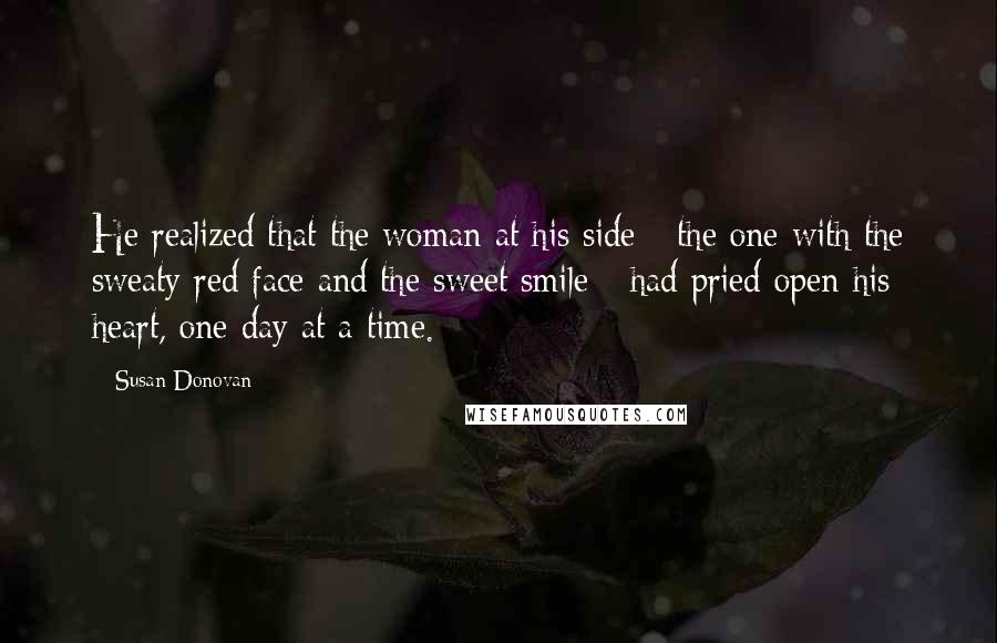 Susan Donovan Quotes: He realized that the woman at his side - the one with the sweaty red face and the sweet smile - had pried open his heart, one day at a time.