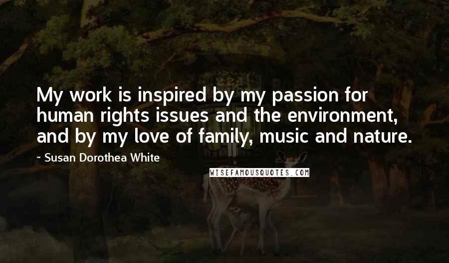 Susan Dorothea White Quotes: My work is inspired by my passion for human rights issues and the environment, and by my love of family, music and nature.
