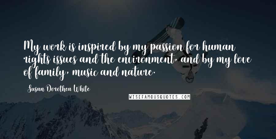 Susan Dorothea White Quotes: My work is inspired by my passion for human rights issues and the environment, and by my love of family, music and nature.