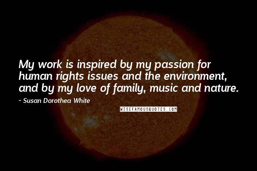 Susan Dorothea White Quotes: My work is inspired by my passion for human rights issues and the environment, and by my love of family, music and nature.