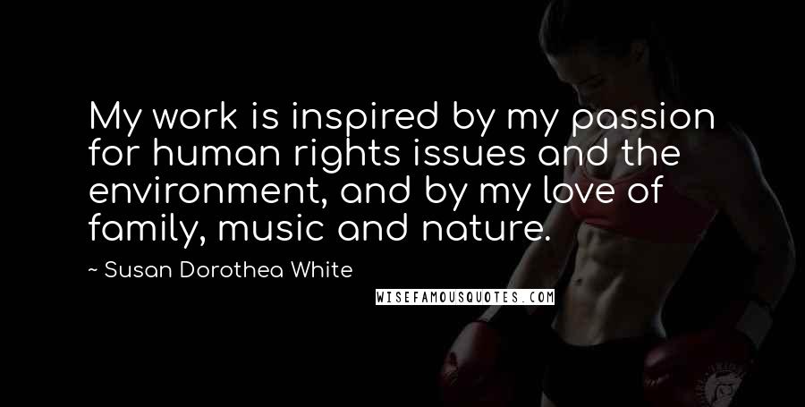 Susan Dorothea White Quotes: My work is inspired by my passion for human rights issues and the environment, and by my love of family, music and nature.