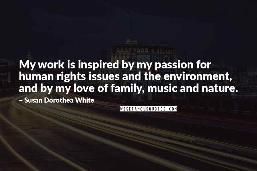 Susan Dorothea White Quotes: My work is inspired by my passion for human rights issues and the environment, and by my love of family, music and nature.