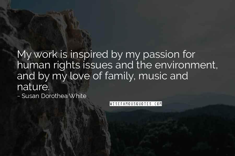 Susan Dorothea White Quotes: My work is inspired by my passion for human rights issues and the environment, and by my love of family, music and nature.