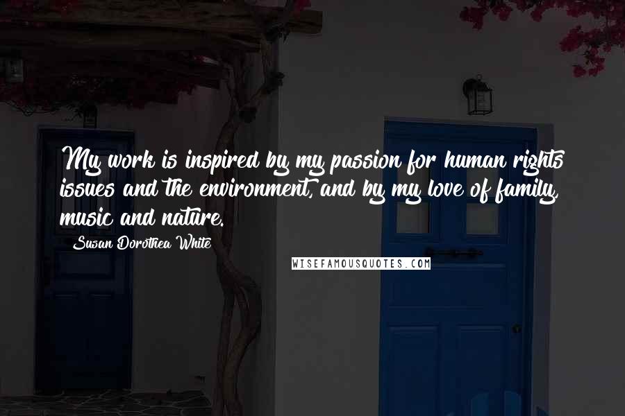 Susan Dorothea White Quotes: My work is inspired by my passion for human rights issues and the environment, and by my love of family, music and nature.