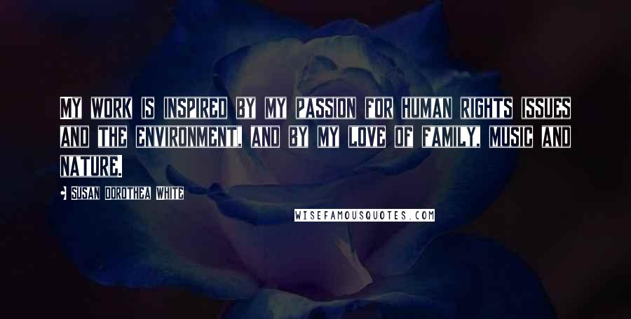 Susan Dorothea White Quotes: My work is inspired by my passion for human rights issues and the environment, and by my love of family, music and nature.