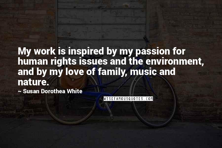 Susan Dorothea White Quotes: My work is inspired by my passion for human rights issues and the environment, and by my love of family, music and nature.