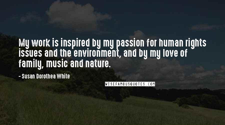 Susan Dorothea White Quotes: My work is inspired by my passion for human rights issues and the environment, and by my love of family, music and nature.