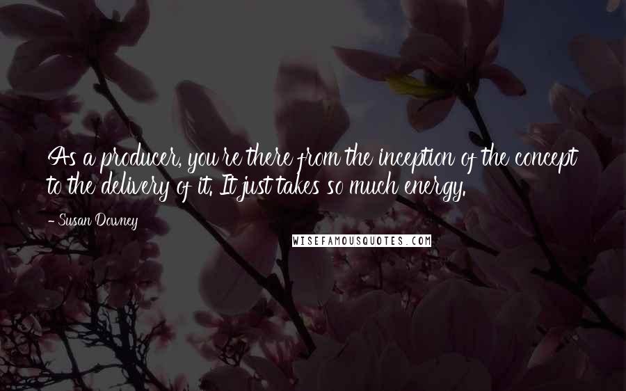 Susan Downey Quotes: As a producer, you're there from the inception of the concept to the delivery of it. It just takes so much energy.