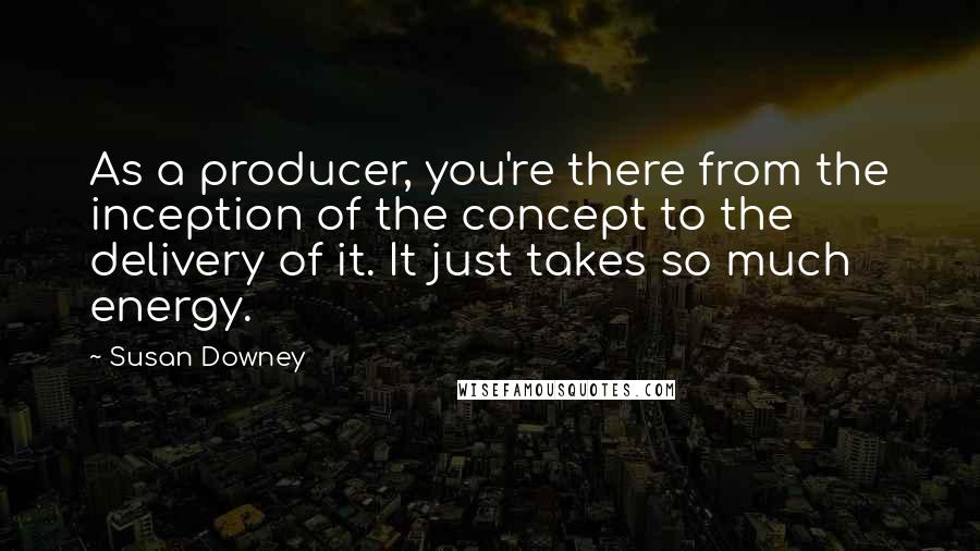 Susan Downey Quotes: As a producer, you're there from the inception of the concept to the delivery of it. It just takes so much energy.