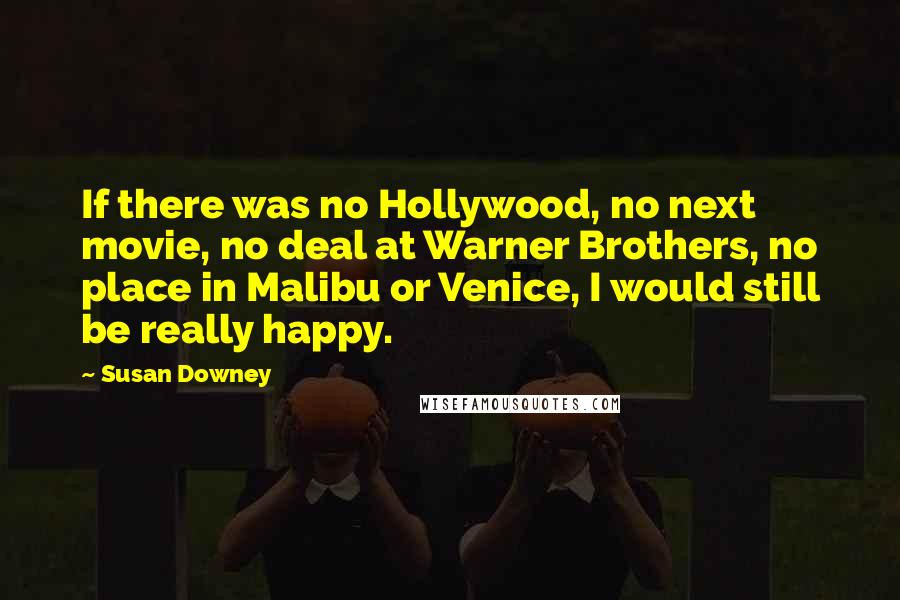 Susan Downey Quotes: If there was no Hollywood, no next movie, no deal at Warner Brothers, no place in Malibu or Venice, I would still be really happy.