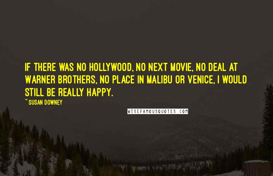 Susan Downey Quotes: If there was no Hollywood, no next movie, no deal at Warner Brothers, no place in Malibu or Venice, I would still be really happy.