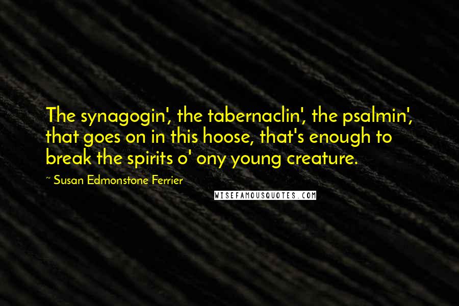 Susan Edmonstone Ferrier Quotes: The synagogin', the tabernaclin', the psalmin', that goes on in this hoose, that's enough to break the spirits o' ony young creature.