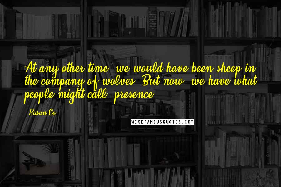 Susan Ee Quotes: At any other time, we would have been sheep in the company of wolves. But now, we have what people might call "presence".