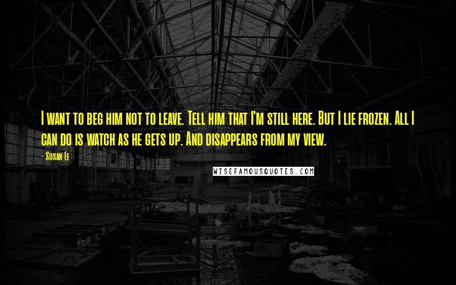 Susan Ee Quotes: I want to beg him not to leave. Tell him that I'm still here. But I lie frozen. All I can do is watch as he gets up. And disappears from my view.