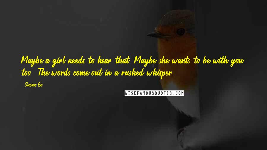 Susan Ee Quotes: Maybe a girl needs to hear that. Maybe she wants to be with you, too." The words come out in a rushed whisper.