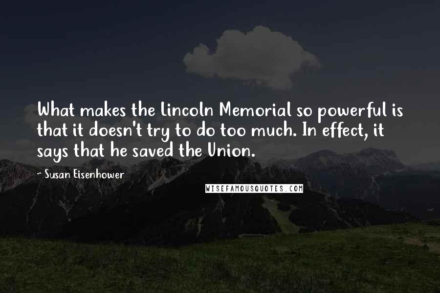 Susan Eisenhower Quotes: What makes the Lincoln Memorial so powerful is that it doesn't try to do too much. In effect, it says that he saved the Union.