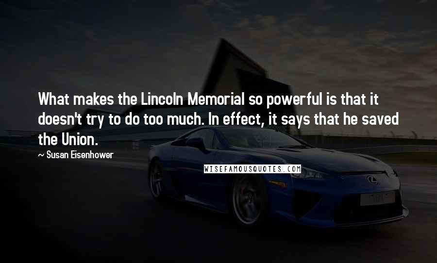 Susan Eisenhower Quotes: What makes the Lincoln Memorial so powerful is that it doesn't try to do too much. In effect, it says that he saved the Union.