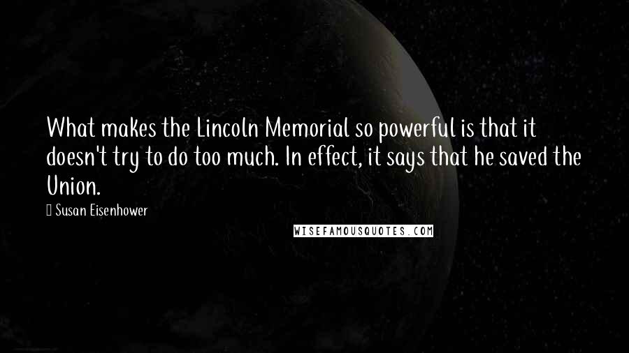 Susan Eisenhower Quotes: What makes the Lincoln Memorial so powerful is that it doesn't try to do too much. In effect, it says that he saved the Union.