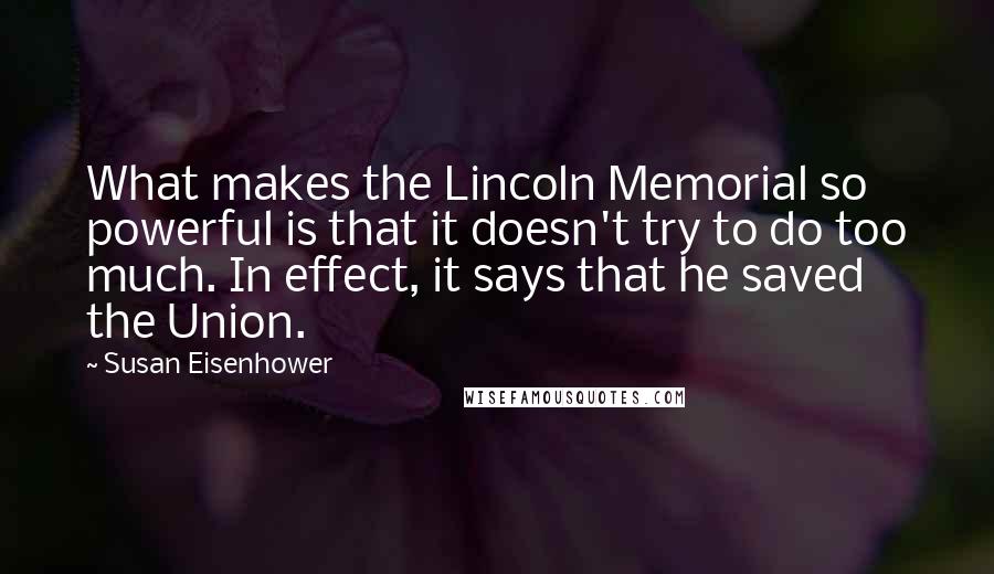 Susan Eisenhower Quotes: What makes the Lincoln Memorial so powerful is that it doesn't try to do too much. In effect, it says that he saved the Union.