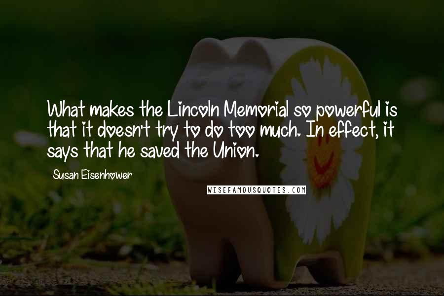 Susan Eisenhower Quotes: What makes the Lincoln Memorial so powerful is that it doesn't try to do too much. In effect, it says that he saved the Union.