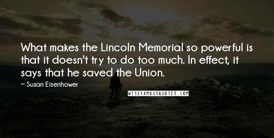 Susan Eisenhower Quotes: What makes the Lincoln Memorial so powerful is that it doesn't try to do too much. In effect, it says that he saved the Union.