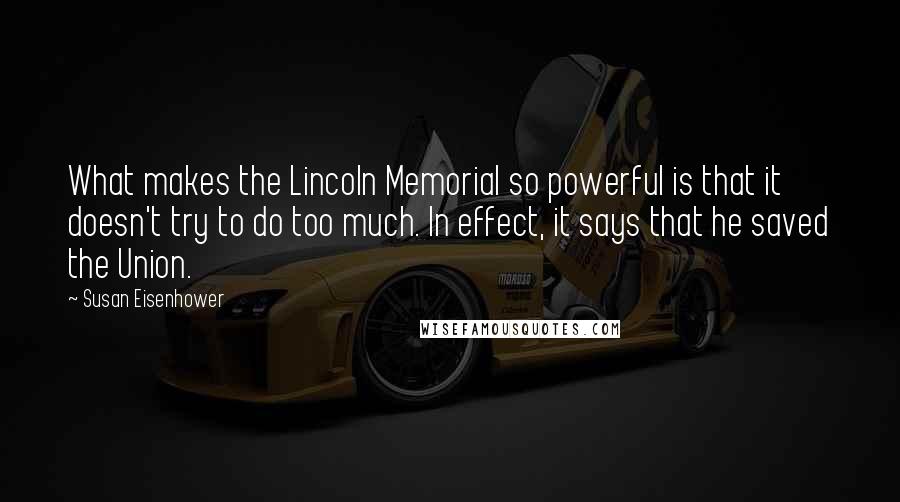 Susan Eisenhower Quotes: What makes the Lincoln Memorial so powerful is that it doesn't try to do too much. In effect, it says that he saved the Union.