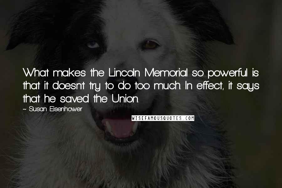 Susan Eisenhower Quotes: What makes the Lincoln Memorial so powerful is that it doesn't try to do too much. In effect, it says that he saved the Union.