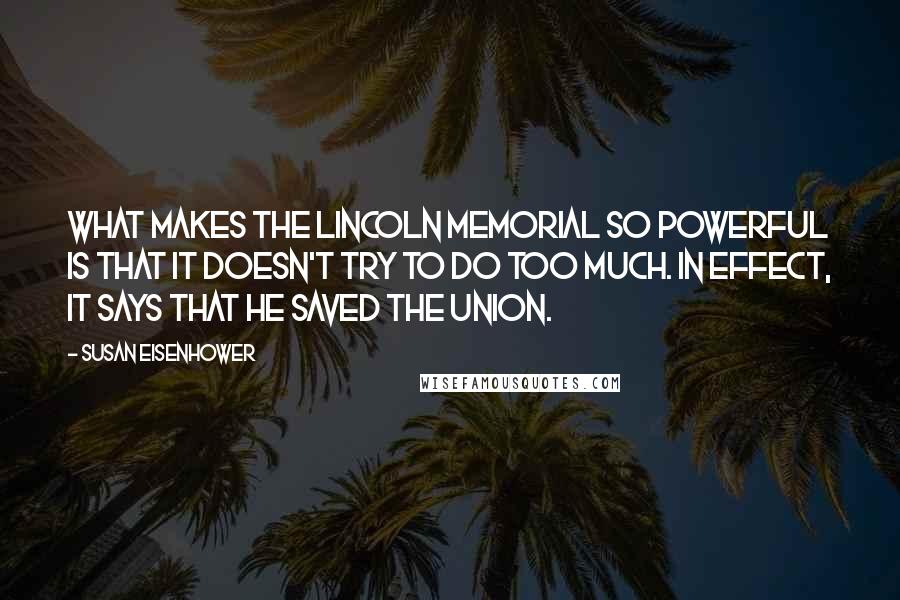 Susan Eisenhower Quotes: What makes the Lincoln Memorial so powerful is that it doesn't try to do too much. In effect, it says that he saved the Union.