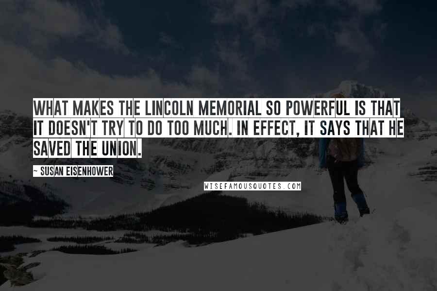 Susan Eisenhower Quotes: What makes the Lincoln Memorial so powerful is that it doesn't try to do too much. In effect, it says that he saved the Union.